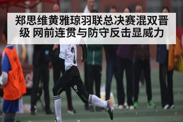 郑思维黄雅琼羽联总决赛混双晋级 网前连贯与防守反击显威力