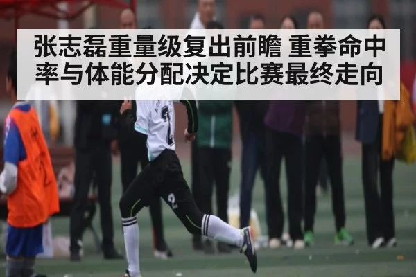 张志磊重量级复出前瞻 重拳命中率与体能分配决定比赛最终走向
